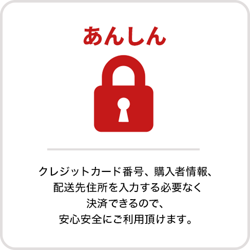 あんしん　クレジットカード番号、購入者情報、配送先住所を入力する必要なく決済できるので、安心安全にご利用頂けます。