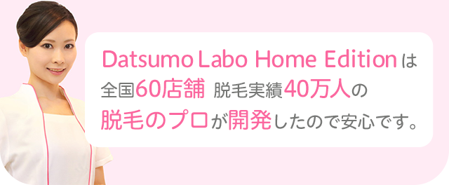Datsumo Labo Home Editionは全国60店舗　脱毛実績40万人の脱毛のプロが開発したので安心です。